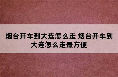 烟台开车到大连怎么走 烟台开车到大连怎么走最方便